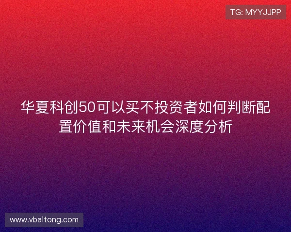华夏科创50可以买不投资者如何判断配置价值和未来机会深度分析 华夏科创50可以买不投资者如何判断配置价值和未来机会深度分析